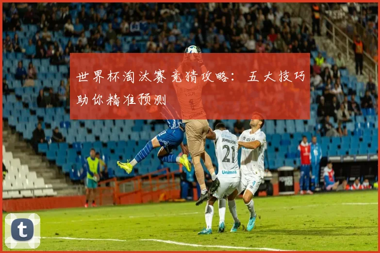 世界杯淘汰赛竞猜攻略：五大技巧助你精准预测