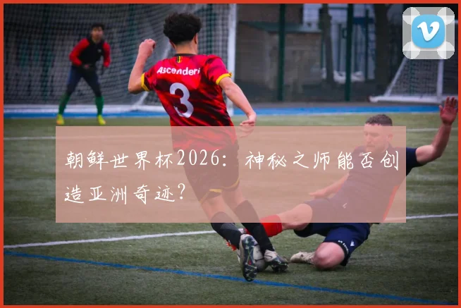 朝鲜世界杯2026：神秘之师能否创造亚洲奇迹？