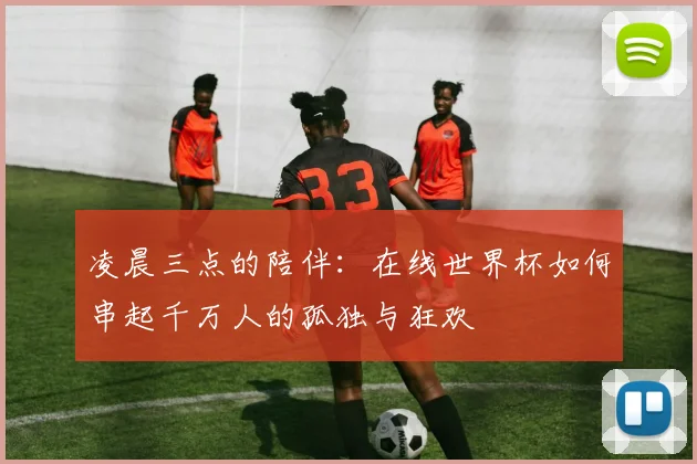 凌晨三点的陪伴：在线世界杯如何串起千万人的孤独与狂欢
