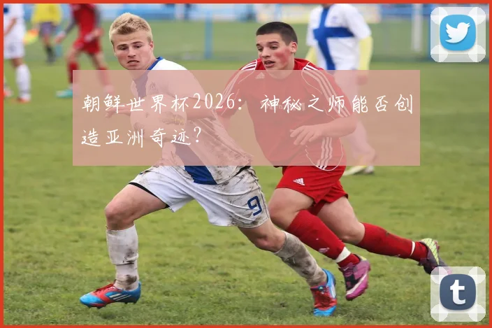 朝鲜世界杯2026：神秘之师能否创造亚洲奇迹？