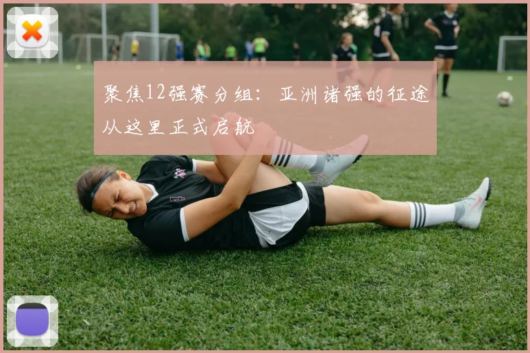 聚焦12强赛分组:亚洲诸强的征途从这里正式启航