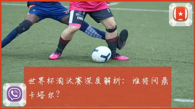 世界杯淘汰赛深度解析：谁将问鼎卡塔尔？
