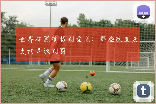 世界杯黑哨裁判盘点：那些改变历史的争议判罚