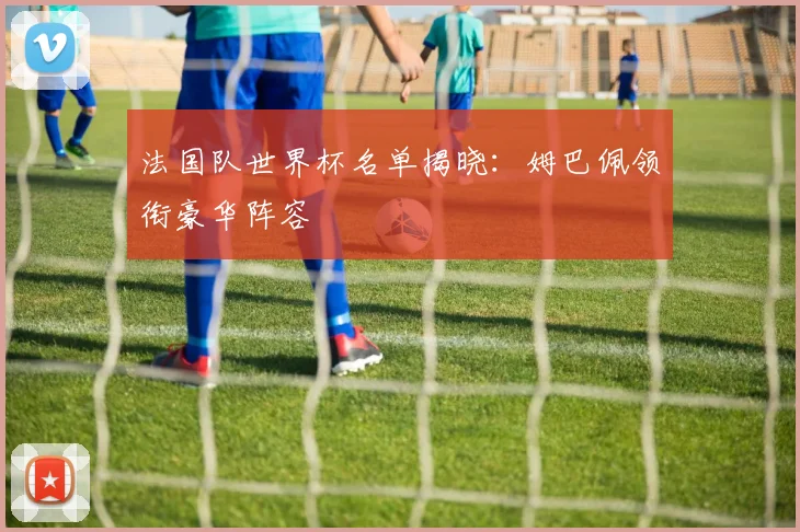 法国队世界杯名单揭晓:姆巴佩领衔豪华阵容