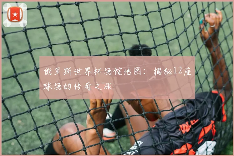 俄罗斯世界杯场馆地图:揭秘12座球场的传奇之旅