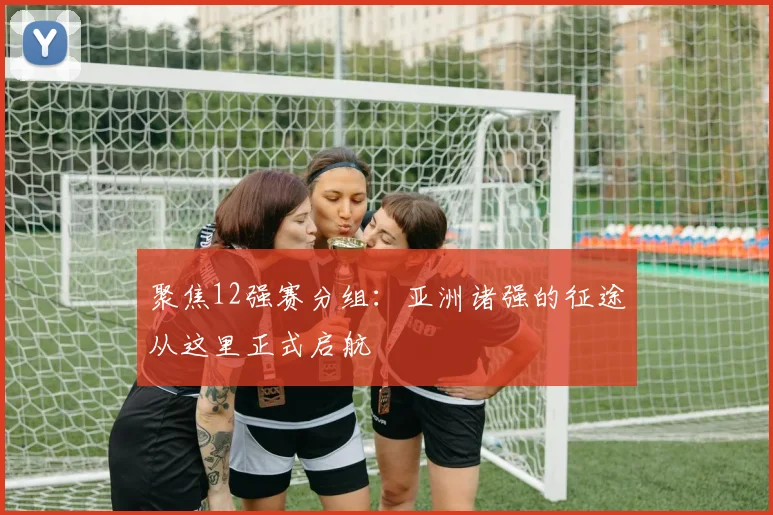 聚焦12强赛分组：亚洲诸强的征途从这里正式启航