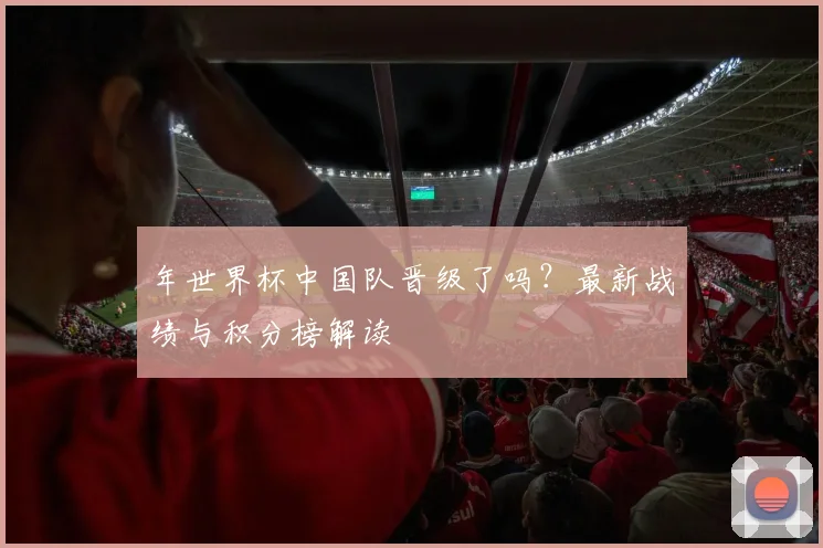 年世界杯中国队晋级了吗？最新战绩与积分榜解读