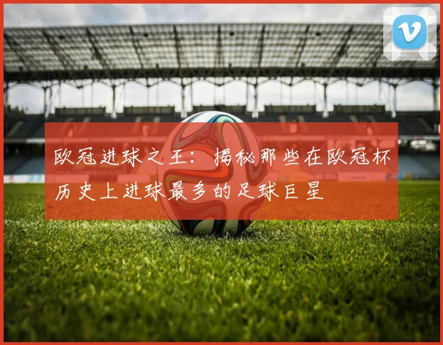欧冠进球之王:揭秘那些在欧冠杯历史上进球最多的足球巨星