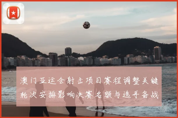 澳门亚运会射击项目赛程调整关键轮次安排影响决赛名额与选手备战