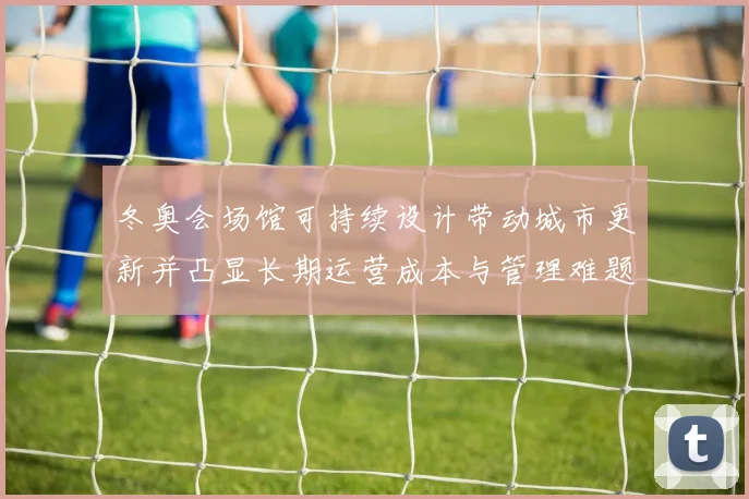 冬奥会场馆可持续设计带动城市更新并凸显长期运营成本与管理难题