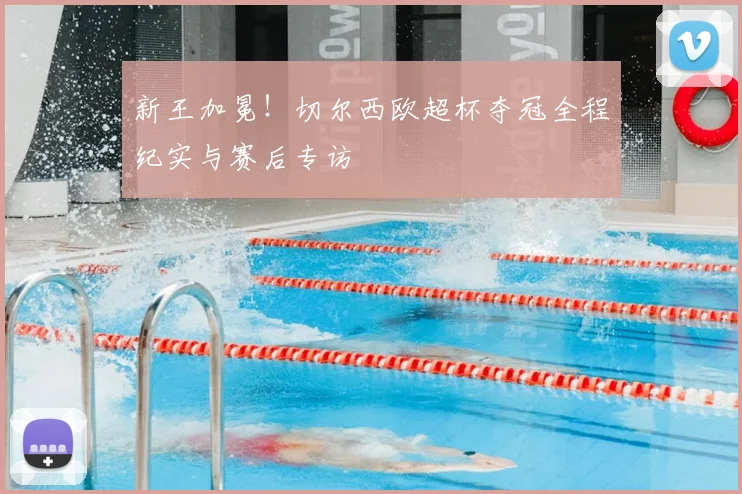 新王加冕！切尔西欧超杯夺冠全程纪实与赛后专访