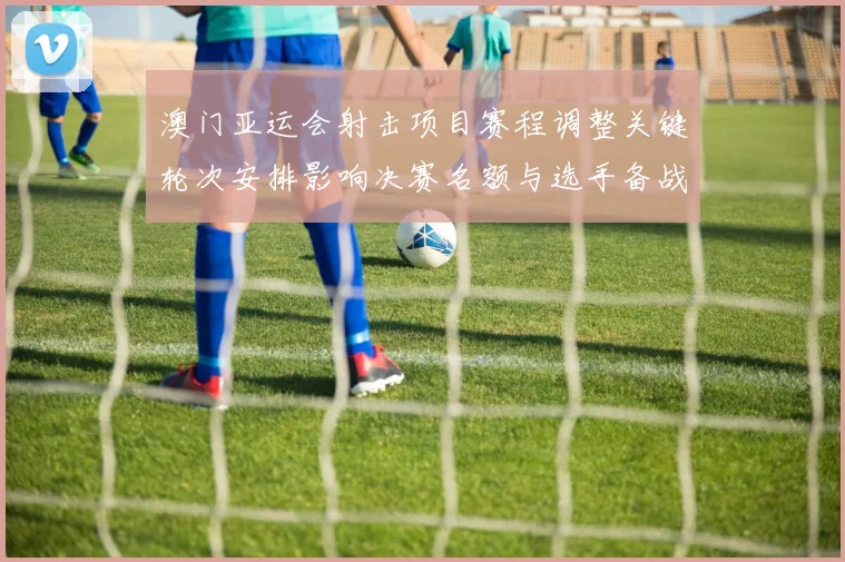 澳门亚运会射击项目赛程调整关键轮次安排影响决赛名额与选手备战