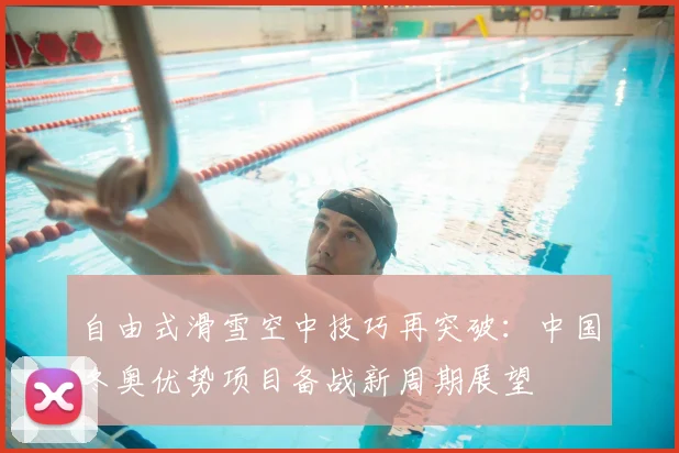 自由式滑雪空中技巧再突破:中国冬奥优势项目备战新周期展望