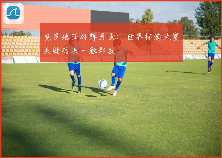克罗地亚对阵丹麦：世界杯淘汰赛关键对决一触即发