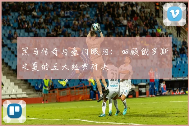 黑马传奇与豪门眼泪：回顾俄罗斯之夏的五大经典对决