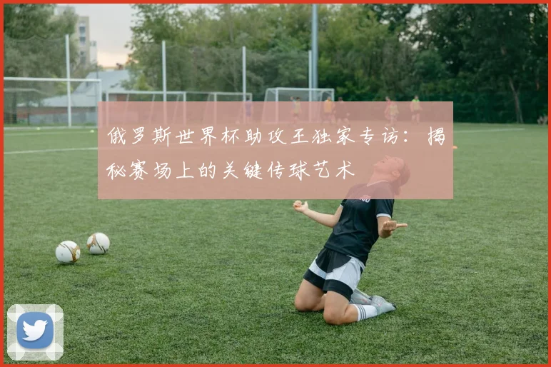 俄罗斯世界杯助攻王独家专访：揭秘赛场上的关键传球艺术